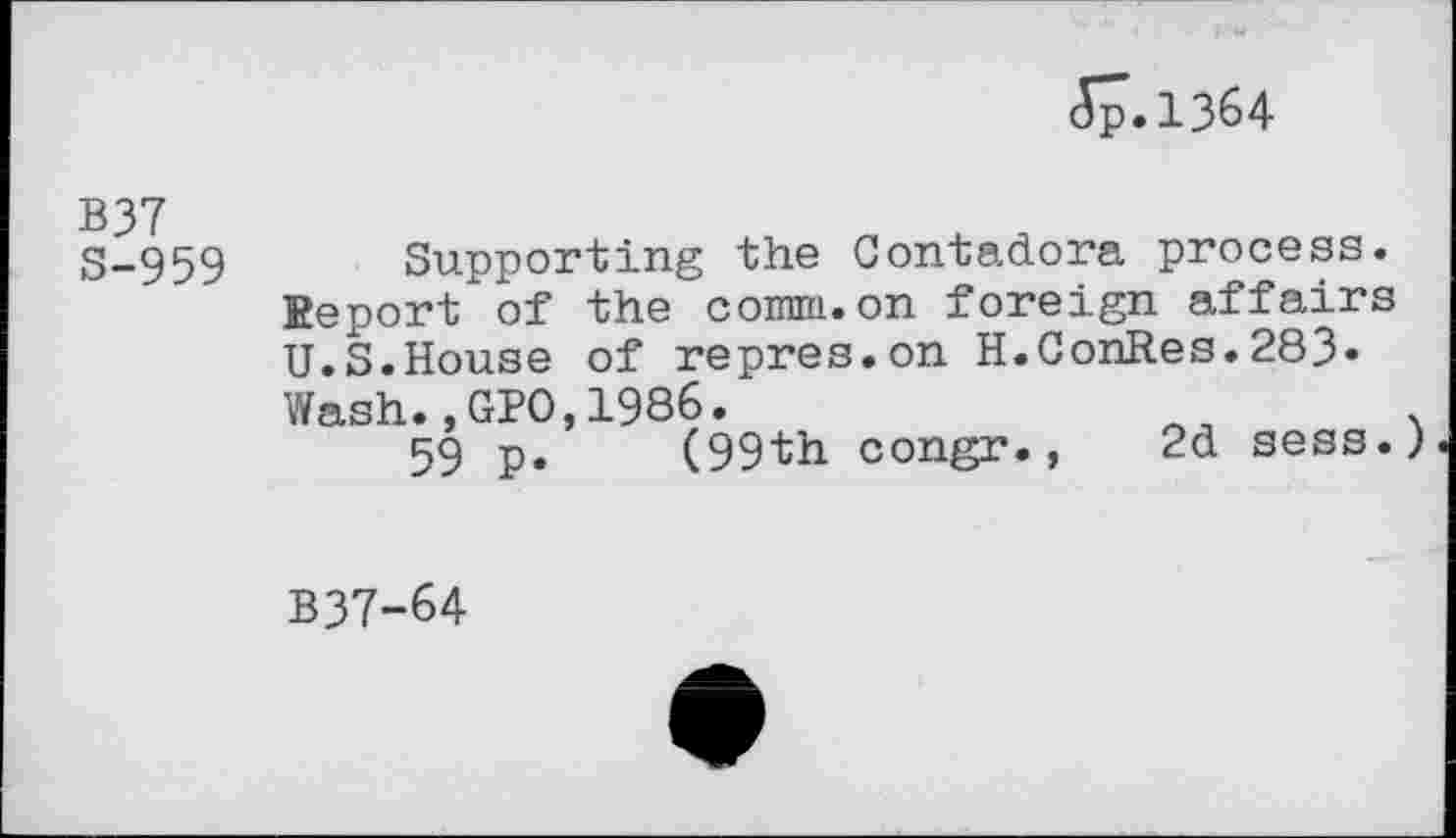 ﻿(57.1364
B37 S-959
Supporting the Contadora process. Eeport of the comm.on foreign affairs U.S.House of repres.on H.CohR.es.283«
Wash.,GPO,1986.
59 p. (99th congr.,
2d sess.)
B37-64